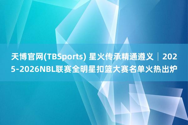 天博官网(TBSports) 星火传承精通遵义│2025-2026NBL联赛全明星扣篮大赛名单火热出炉