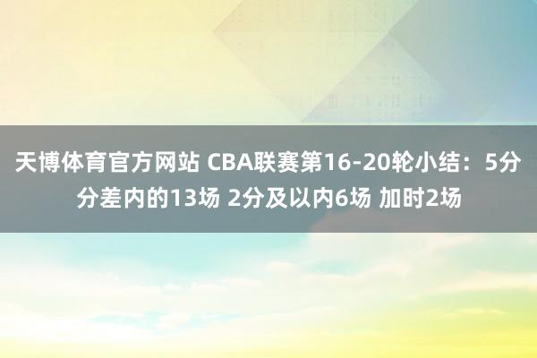天博体育官方网站 CBA联赛第16-20轮小结：5分分差内的13场 2分及以内6场 加时2场