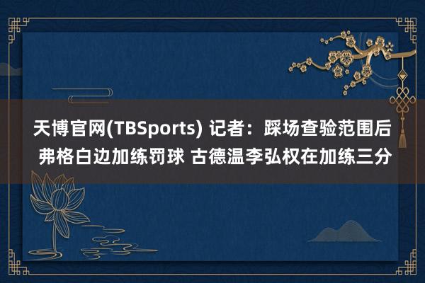 天博官网(TBSports) 记者：踩场查验范围后 弗格白边加练罚球 古德温李弘权在加练三分