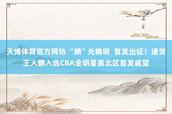天博体育官方网站 “麟”光精明  首发出征！道贺王人麟入选CBA全明星赛北区首发威望