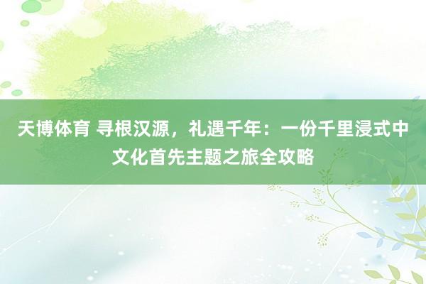 天博体育 寻根汉源，礼遇千年：一份千里浸式中文化首先主题之旅全攻略