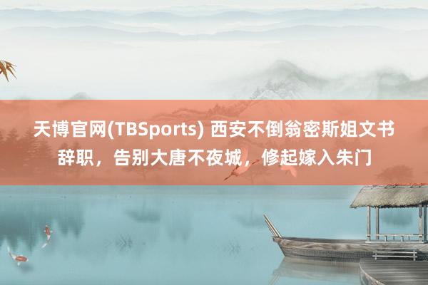 天博官网(TBSports) 西安不倒翁密斯姐文书辞职，告别大唐不夜城，修起嫁入朱门