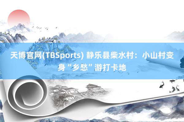 天博官网(TBSports) 静乐县柴水村：小山村变身“乡愁”游打卡地