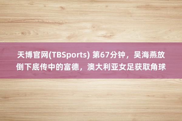 天博官网(TBSports) 第67分钟，吴海燕放倒下底传中的富德，澳大利亚女足获取角球