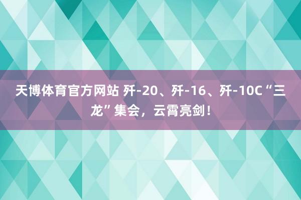 天博体育官方网站 歼-20、歼-16、歼-10C“三龙”集会，云霄亮剑！