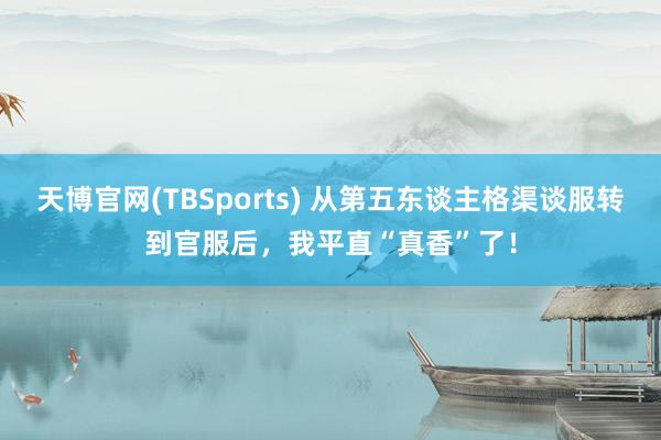 天博官网(TBSports) 从第五东谈主格渠谈服转到官服后，我平直“真香”了！