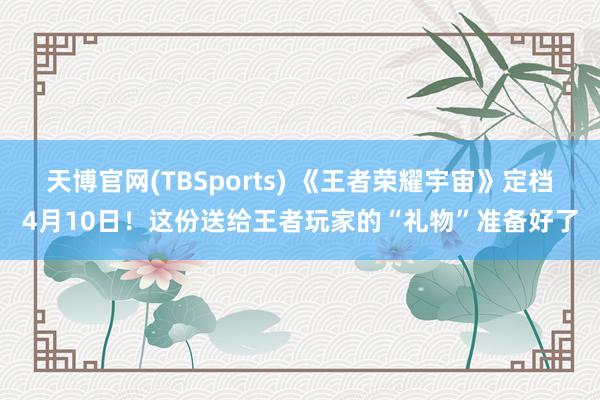 天博官网(TBSports) 《王者荣耀宇宙》定档4月10日！这份送给王者玩家的“礼物”准备好了