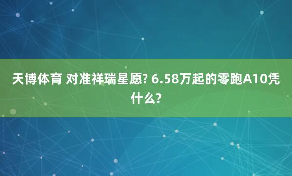 天博体育 对准祥瑞星愿? 6.58万起的零跑A10凭什么?