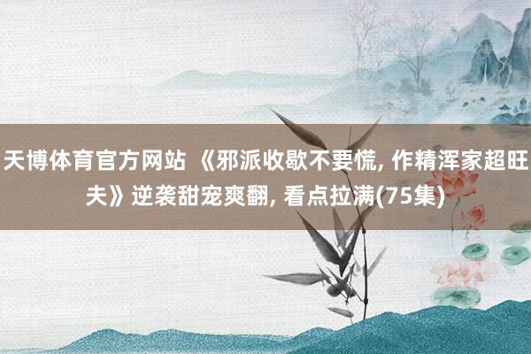 天博体育官方网站 《邪派收歇不要慌， 作精浑家超旺夫》逆袭甜宠爽翻， 看点拉满(75集)
