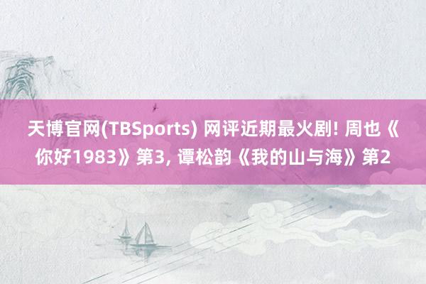 天博官网(TBSports) 网评近期最火剧! 周也《你好1983》第3， 谭松韵《我的山与海》第2