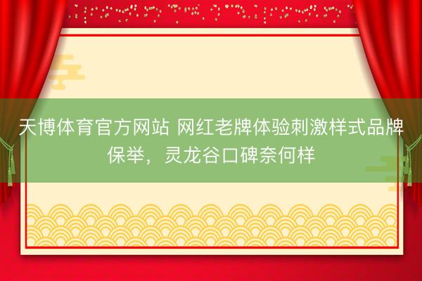 天博体育官方网站 网红老牌体验刺激样式品牌保举，灵龙谷口碑奈何样