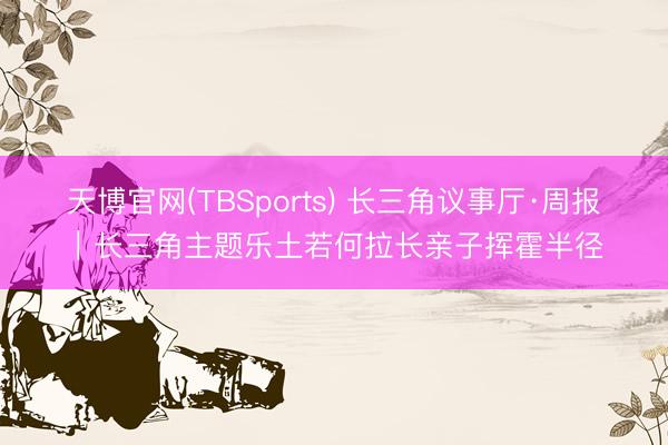天博官网(TBSports) 长三角议事厅·周报｜长三角主题乐土若何拉长亲子挥霍半径