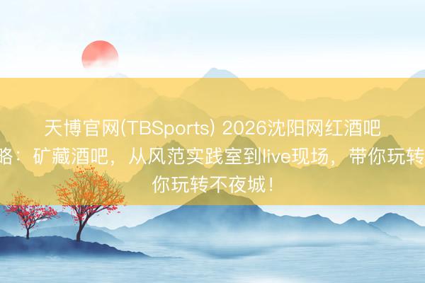 天博官网(TBSports) 2026沈阳网红酒吧打卡攻略：矿藏酒吧，从风范实践室到live现场，带你玩转不夜城！
