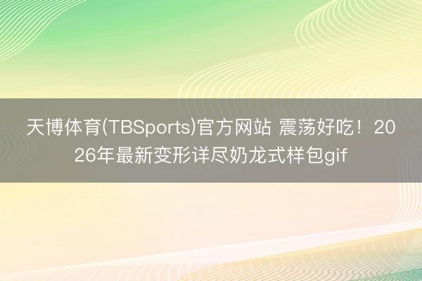 天博体育(TBSports)官方网站 震荡好吃！2026年最新变形详尽奶龙式样包gif