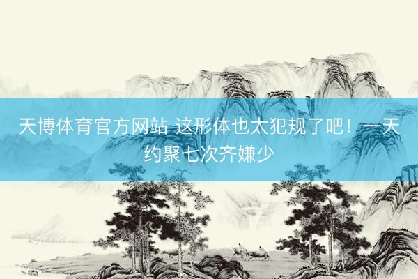 天博体育官方网站 这形体也太犯规了吧！一天约聚七次齐嫌少
