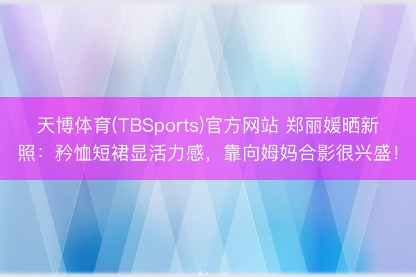 天博体育(TBSports)官方网站 郑丽媛晒新照：矜恤短裙显活力感，靠向姆妈合影很兴盛！