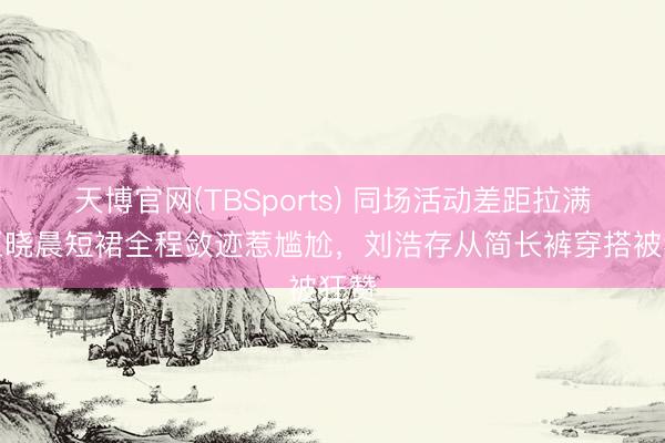 天博官网(TBSports) 同场活动差距拉满！王晓晨短裙全程敛迹惹尴尬，刘浩存从简长裤穿搭被狂赞