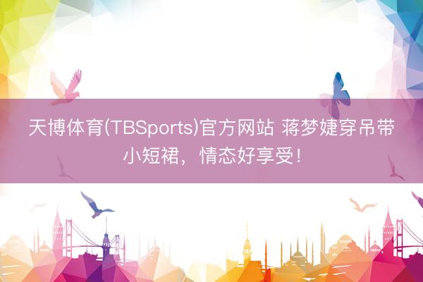 天博体育(TBSports)官方网站 蒋梦婕穿吊带小短裙，情态好享受！