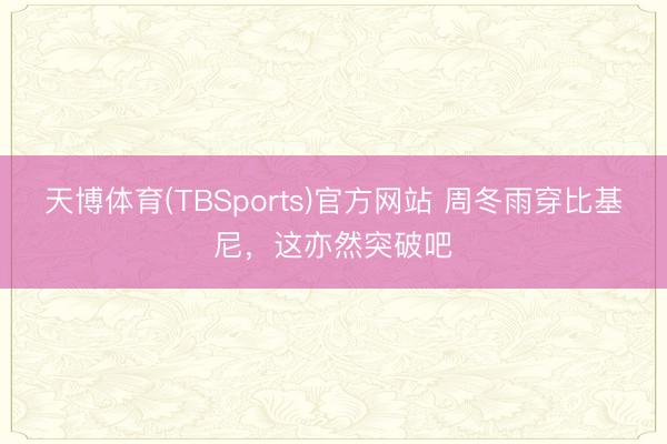 天博体育(TBSports)官方网站 周冬雨穿比基尼，这亦然突破吧