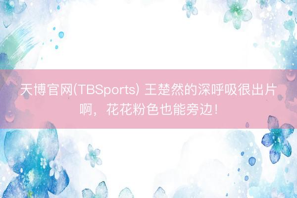 天博官网(TBSports) 王楚然的深呼吸很出片啊，花花粉色也能旁边！