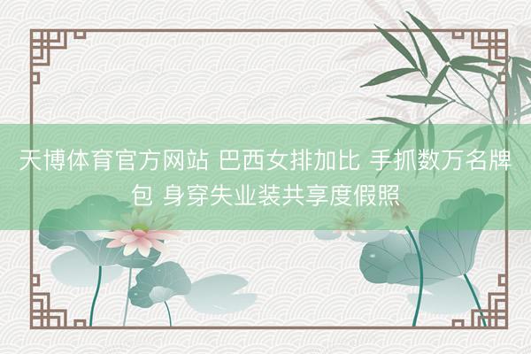 天博体育官方网站 巴西女排加比 手抓数万名牌包 身穿失业装共享度假照