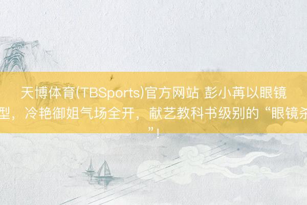 天博体育(TBSports)官方网站 彭小苒以眼镜造型，冷艳御姐气场全开，献艺教科书级别的 “眼镜杀”！