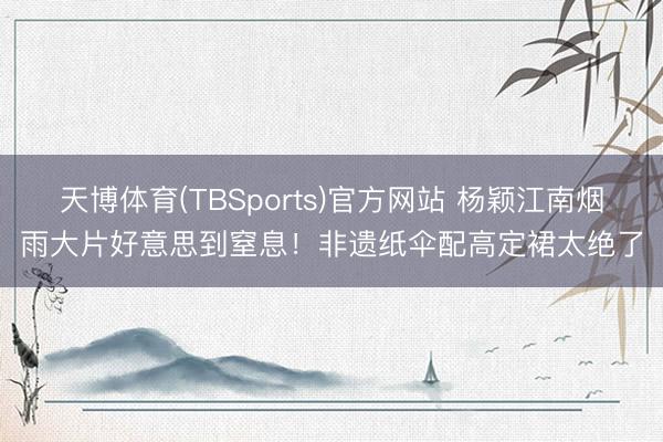 天博体育(TBSports)官方网站 杨颖江南烟雨大片好意思到窒息！非遗纸伞配高定裙太绝了