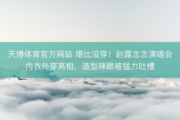 天博体育官方网站 堪比没穿！赵露念念演唱会内衣外穿亮相，造型辣眼被猛力吐槽