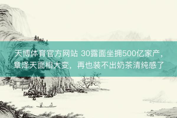 天博体育官方网站 30露面坐拥500亿家产，章泽天面相大变，再也装不出奶茶清纯感了