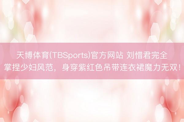 天博体育(TBSports)官方网站 刘惜君完全掌捏少妇风范，身穿紫红色吊带连衣裙魔力无双！