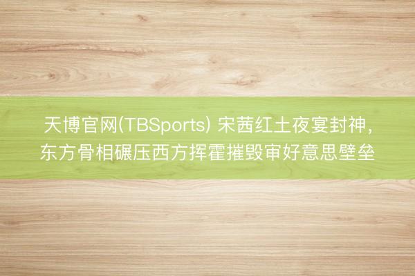 天博官网(TBSports) 宋茜红土夜宴封神，东方骨相碾压西方挥霍摧毁审好意思壁垒