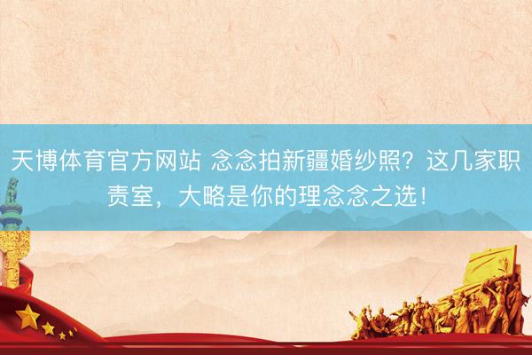 天博体育官方网站 念念拍新疆婚纱照？这几家职责室，大略是你的理念念之选！