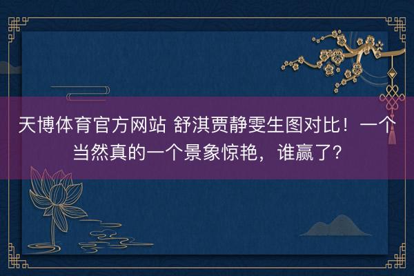 天博体育官方网站 舒淇贾静雯生图对比！一个当然真的一个景象惊艳，谁赢了？