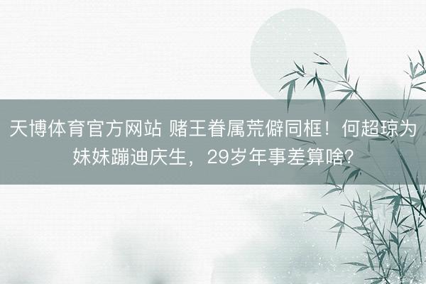 天博体育官方网站 赌王眷属荒僻同框！何超琼为妹妹蹦迪庆生，29岁年事差算啥？