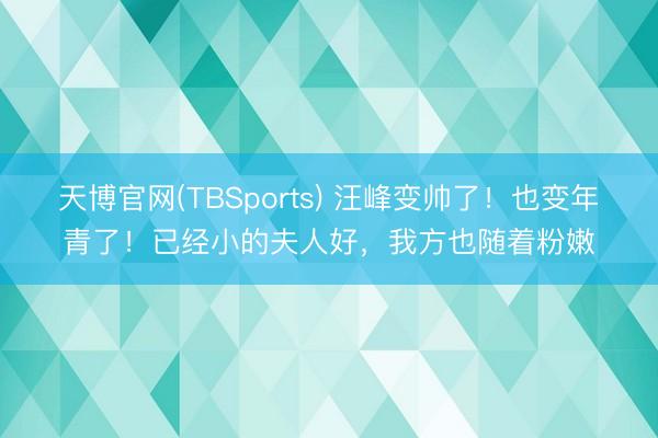 天博官网(TBSports) 汪峰变帅了！也变年青了！已经小的夫人好，我方也随着粉嫩