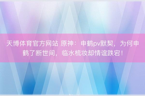 天博体育官方网站 原神：申鹤pv默契，为何申鹤了断世间，临水梳妆却情谊跌宕！