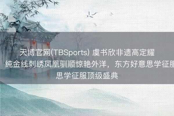 天博官网(TBSports) 虞书欣非遗高定耀眼洛杉矶！纯金线刺绣凤凰驯顺惊艳外洋，东方好意思学征服顶级盛典