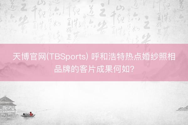 天博官网(TBSports) 呼和浩特热点婚纱照相品牌的客片成果何如？