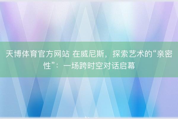 天博体育官方网站 在威尼斯，探索艺术的“亲密性”：一场跨时空对话启幕