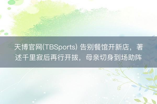 天博官网(TBSports) 告别餐馆开新店，著述千里寂后再行开拔，母亲切身到场助阵
