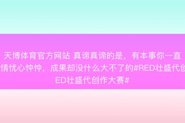 天博体育官方网站 真谛真谛的是，有本事你一直对一些事情忧心忡忡，<a href=