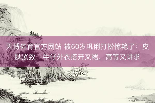 天博体育官方网站 被60岁巩俐打扮惊艳了：皮肤紧致，牛仔外衣搭开叉裙，高等又讲求
