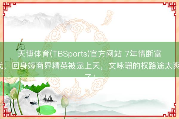 天博体育(TBSports)官方网站 7年情断富二代，回身嫁商界精英被宠上天，文咏珊的权路途太爽了！