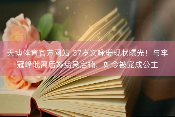 天博体育官方网站 37岁文咏珊现状曝光！与李冠峰仳离后嫁给吴启楠，如今被宠成公主