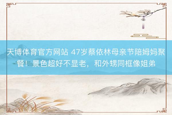 天博体育官方网站 47岁蔡依林母亲节陪姆妈聚餐！景色超好不显老，和外甥同框像姐弟