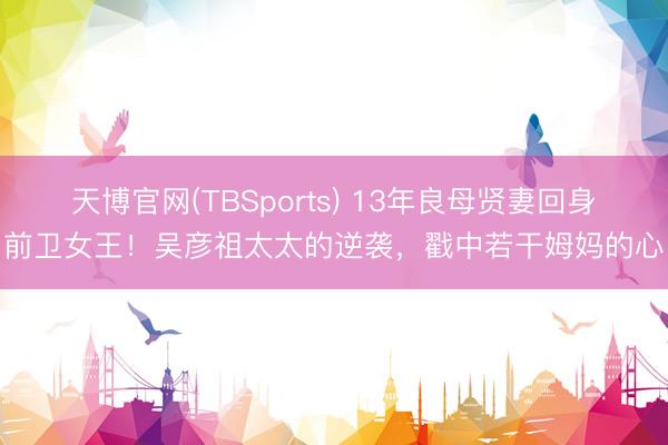 天博官网(TBSports) 13年良母贤妻回身前卫女王！吴彦祖太太的逆袭，戳中若干姆妈的心