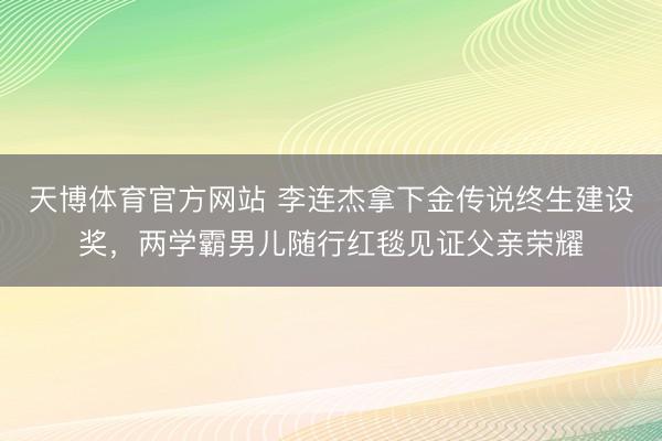 天博体育官方网站 李连杰拿下金传说终生建设奖，两学霸男儿随行红毯见证父亲荣耀