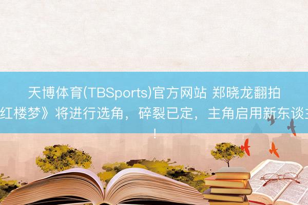 天博体育(TBSports)官方网站 郑晓龙翻拍《红楼梦》将进行选角，碎裂已定，主角启用新东谈主！