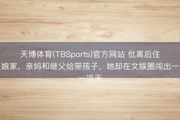 天博体育(TBSports)官方网站 仳离后住浙江娘家，亲妈和继父给带孩子，她却在文娱圈闯出一派天