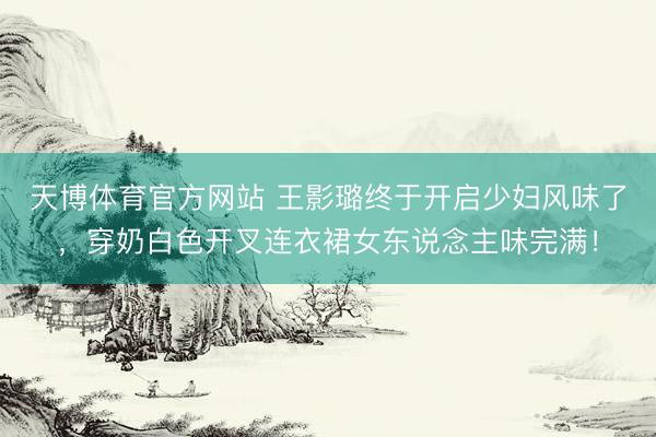 天博体育官方网站 王影璐终于开启少妇风味了，穿奶白色开叉连衣裙女东说念主味完满！
